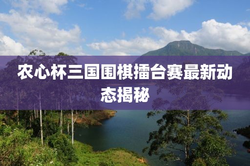 農(nóng)心杯三國圍棋擂臺(tái)賽最新動(dòng)態(tài)揭秘
