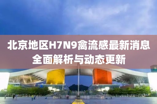 北京地區(qū)H7N9禽流感最新消息全面解析與動態(tài)更新