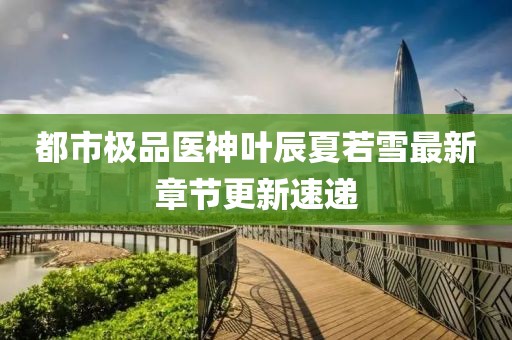 都市極品醫(yī)神葉辰夏若雪最新章節(jié)更新速遞
