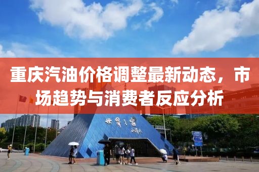 重慶汽油價(jià)格調(diào)整最新動(dòng)態(tài)，市場(chǎng)趨勢(shì)與消費(fèi)者反應(yīng)分析