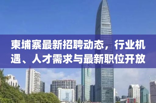 柬埔寨最新招聘動態(tài)，行業(yè)機遇、人才需求與最新職位開放