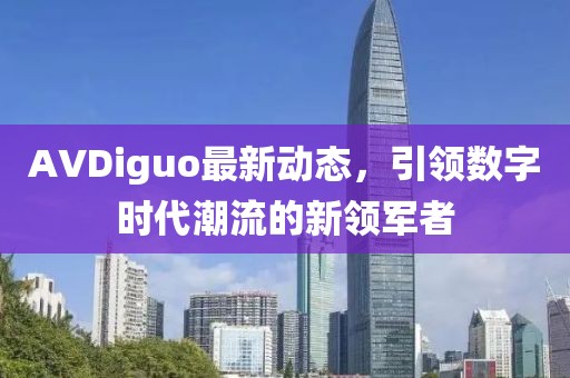 AVDiguo最新動態(tài)，引領(lǐng)數(shù)字時代潮流的新領(lǐng)軍者