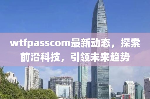 wtfpasscom最新動態(tài)，探索前沿科技，引領(lǐng)未來趨勢