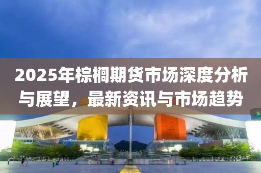 2025年棕櫚期貨市場(chǎng)深度分析與展望，最新資訊與市場(chǎng)趨勢(shì)