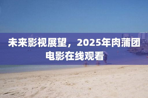 未來影視展望，2025年肉蒲團電影在線觀看