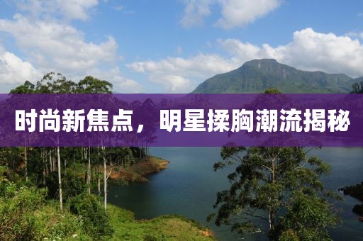 時(shí)尚新焦點(diǎn)，明星揉胸潮流揭秘