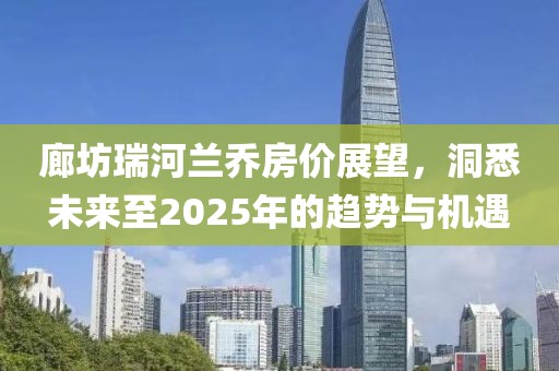 廊坊瑞河蘭喬房價(jià)展望，洞悉未來至2025年的趨勢與機(jī)遇