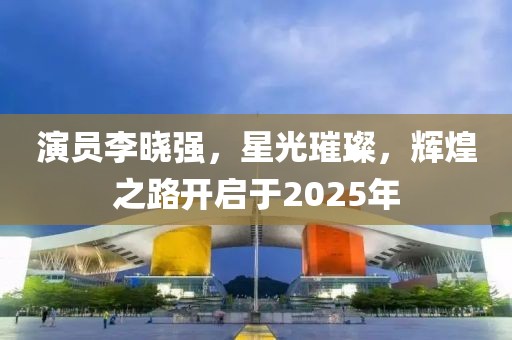 演員李曉強，星光璀璨，輝煌之路開啟于2025年