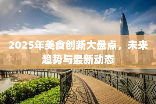 2025年美食創(chuàng)新大盤點(diǎn)，未來趨勢與最新動(dòng)態(tài)