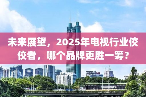 未來展望，2025年電視行業(yè)佼佼者，哪個品牌更勝一籌？