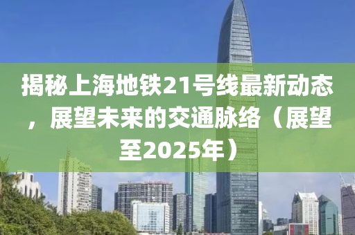 揭秘上海地鐵21號(hào)線最新動(dòng)態(tài)，展望未來的交通脈絡(luò)（展望至2025年）