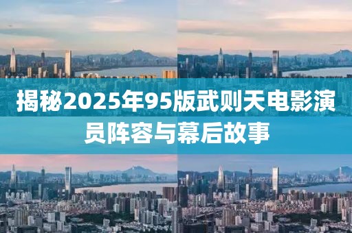 揭秘2025年95版武則天電影演員陣容與幕后故事