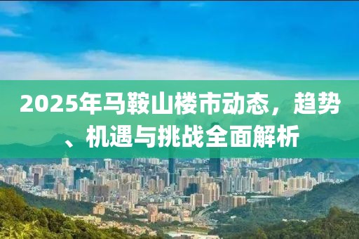 2025年馬鞍山樓市動(dòng)態(tài)，趨勢(shì)、機(jī)遇與挑戰(zhàn)全面解析