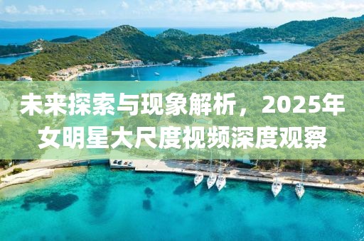 未來探索與現(xiàn)象解析，2025年女明星大尺度視頻深度觀察