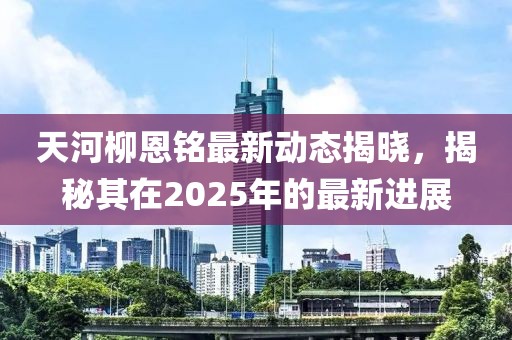 天河柳恩銘最新動態(tài)揭曉，揭秘其在2025年的最新進展