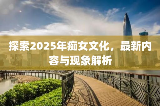 探索2025年癡女文化，最新內(nèi)容與現(xiàn)象解析