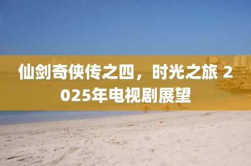 仙劍奇?zhèn)b傳之四，時光之旅 2025年電視劇展望