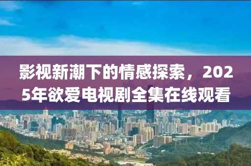 影視新潮下的情感探索，2025年欲愛電視劇全集在線觀看