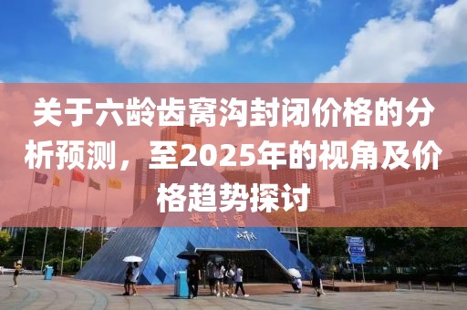 關于六齡齒窩溝封閉價格的分析預測，至2025年的視角及價格趨勢探討