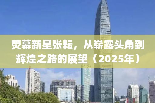熒幕新星張?jiān)?，從嶄露頭角到輝煌之路的展望（2025年）