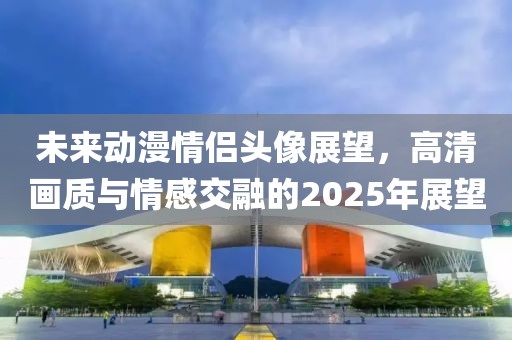 未來動(dòng)漫情侶頭像展望，高清畫質(zhì)與情感交融的2025年展望