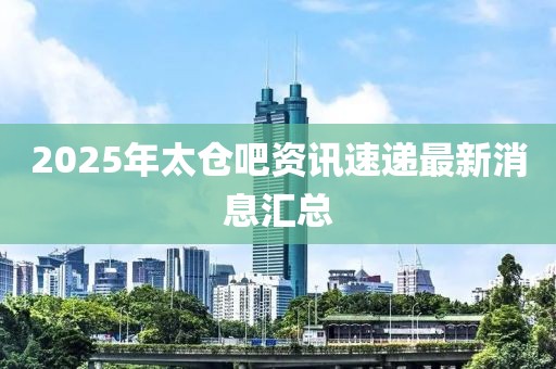2025年太倉吧資訊速遞最新消息匯總