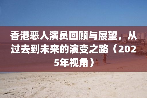 香港惡人演員回顧與展望，從過(guò)去到未來(lái)的演變之路（2025年視角）