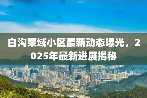 白溝榮域小區(qū)最新動態(tài)曝光，2025年最新進展揭秘