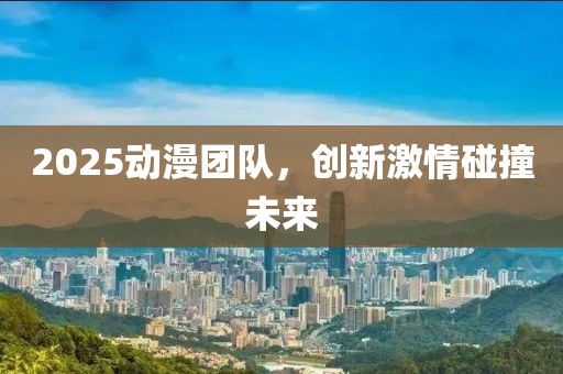 2025動(dòng)漫團(tuán)隊(duì)，創(chuàng)新激情碰撞未來