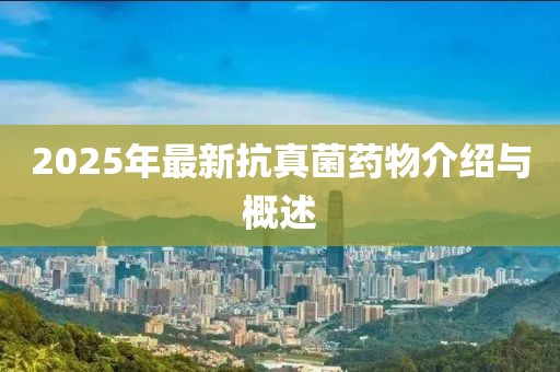 2025年最新抗真菌藥物介紹與概述