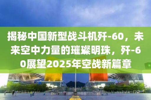 揭秘中國新型戰(zhàn)斗機殲-60，未來空中力量的璀璨明珠，殲-60展望2025年空戰(zhàn)新篇章