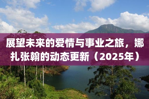 展望未來(lái)的愛(ài)情與事業(yè)之旅，娜扎張翰的動(dòng)態(tài)更新（2025年）