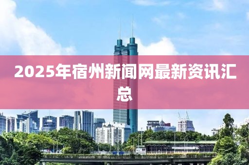 2025年宿州新聞網最新資訊匯總