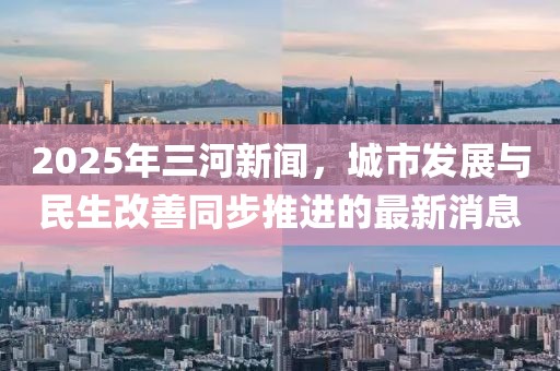 2025年三河新聞，城市發(fā)展與民生改善同步推進的最新消息