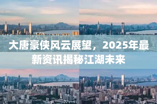 大唐豪俠風(fēng)云展望，2025年最新資訊揭秘江湖未來(lái)