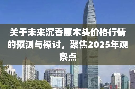 關于未來沉香原木頭價格行情的預測與探討，聚焦2025年觀察點