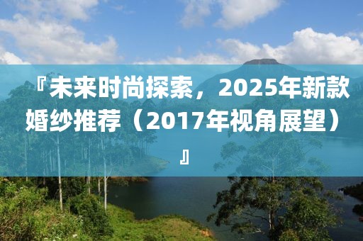 『未來時尚探索，2025年新款婚紗推薦（2017年視角展望）』