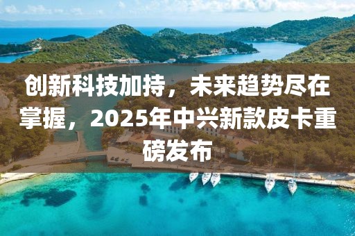 創(chuàng)新科技加持，未來趨勢盡在掌握，2025年中興新款皮卡重磅發(fā)布