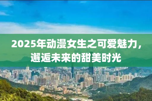 2025年動漫女生之可愛魅力，邂逅未來的甜美時光