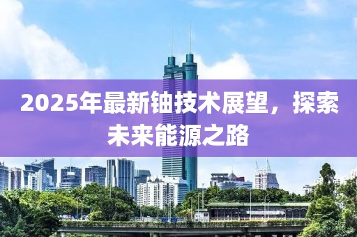2025年最新鈾技術(shù)展望，探索未來(lái)能源之路