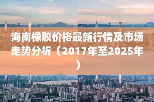 海南橡膠價(jià)格最新行情及市場走勢分析（2017年至2025年）