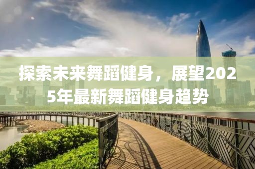 探索未來舞蹈健身，展望2025年最新舞蹈健身趨勢
