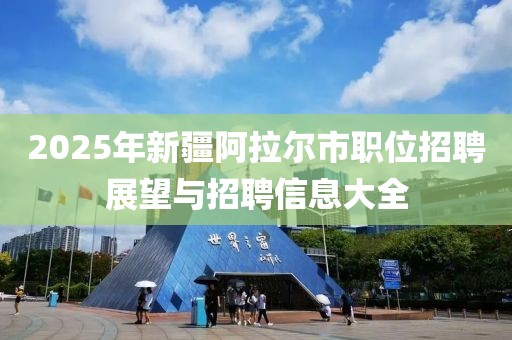 2025年新疆阿拉爾市職位招聘展望與招聘信息大全