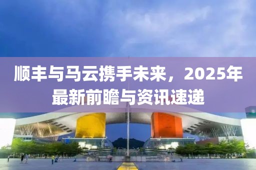 順豐與馬云攜手未來，2025年最新前瞻與資訊速遞