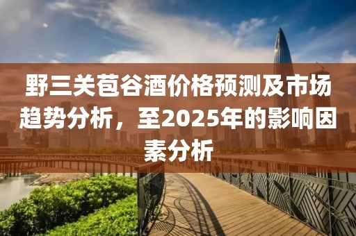 野三關(guān)苞谷酒價格預(yù)測及市場趨勢分析，至2025年的影響因素分析