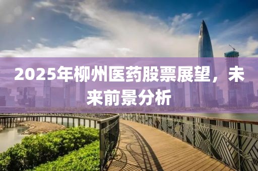 2025年柳州醫(yī)藥股票展望，未來(lái)前景分析