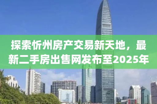 探索忻州房產(chǎn)交易新天地，最新二手房出售網(wǎng)發(fā)布至2025年