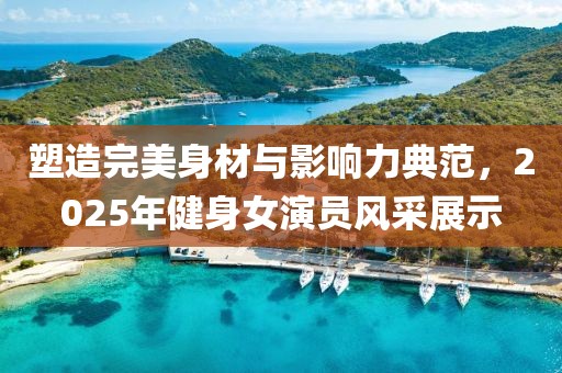 塑造完美身材與影響力典范，2025年健身女演員風(fēng)采展示