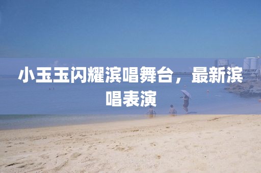 小玉玉閃耀濱唱舞臺(tái)，最新濱唱表演