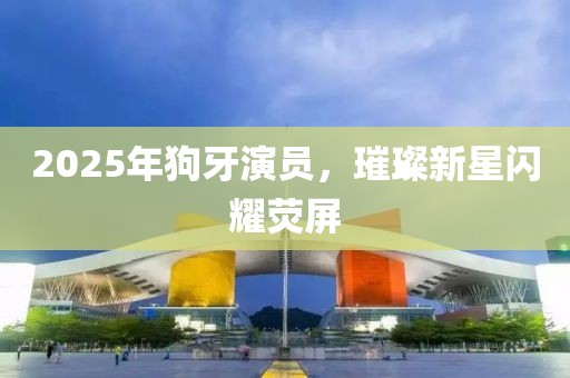 2025年狗牙演員，璀璨新星閃耀熒屏
